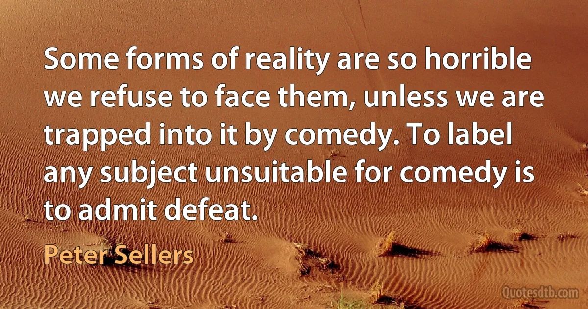 Some forms of reality are so horrible we refuse to face them, unless we are trapped into it by comedy. To label any subject unsuitable for comedy is to admit defeat. (Peter Sellers)