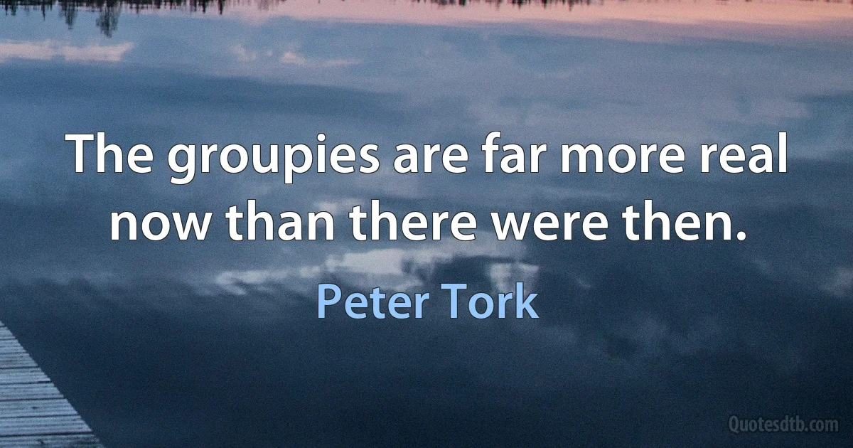 The groupies are far more real now than there were then. (Peter Tork)