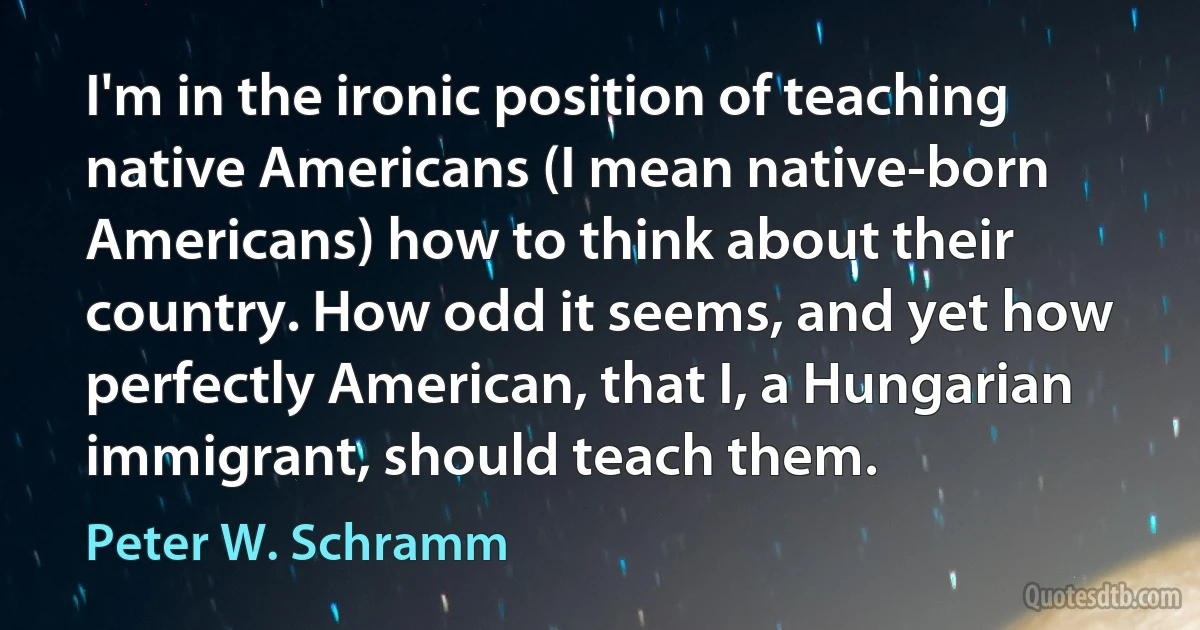 I'm in the ironic position of teaching native Americans (I mean native-born Americans) how to think about their country. How odd it seems, and yet how perfectly American, that I, a Hungarian immigrant, should teach them. (Peter W. Schramm)