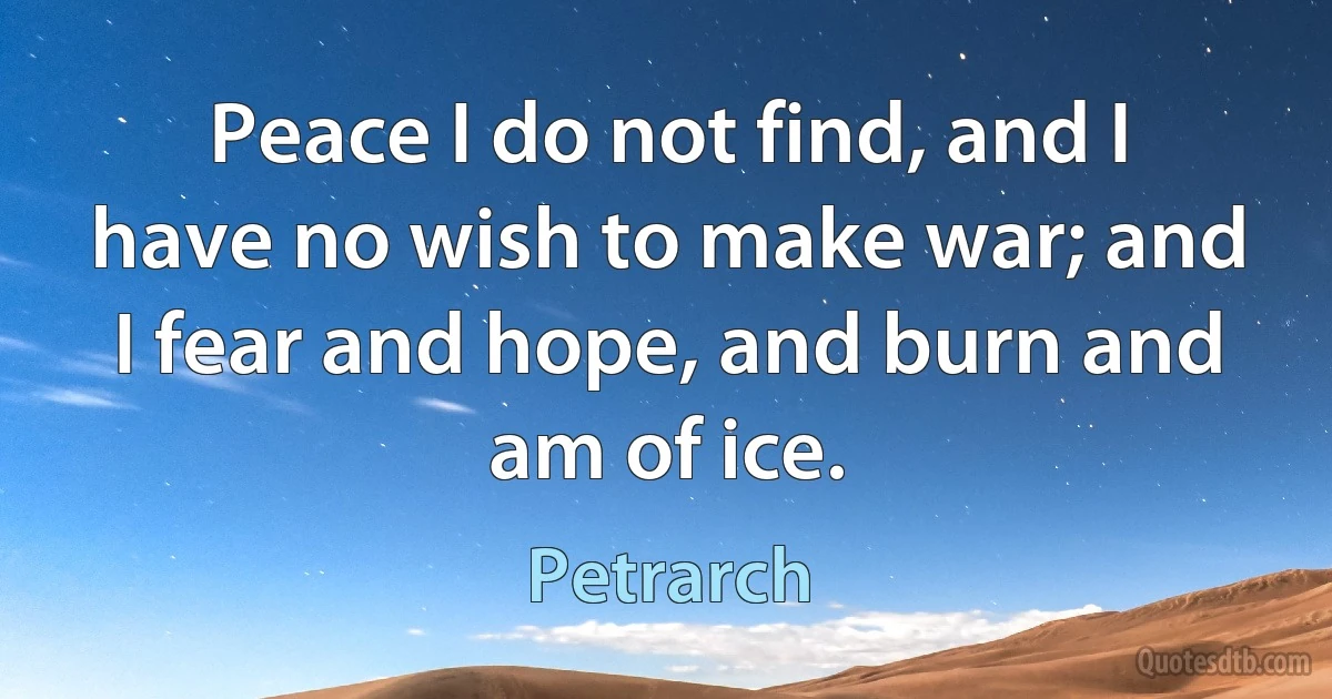 Peace I do not find, and I have no wish to make war; and I fear and hope, and burn and am of ice. (Petrarch)