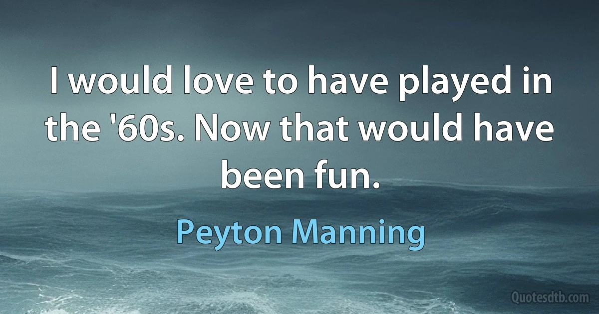 I would love to have played in the '60s. Now that would have been fun. (Peyton Manning)