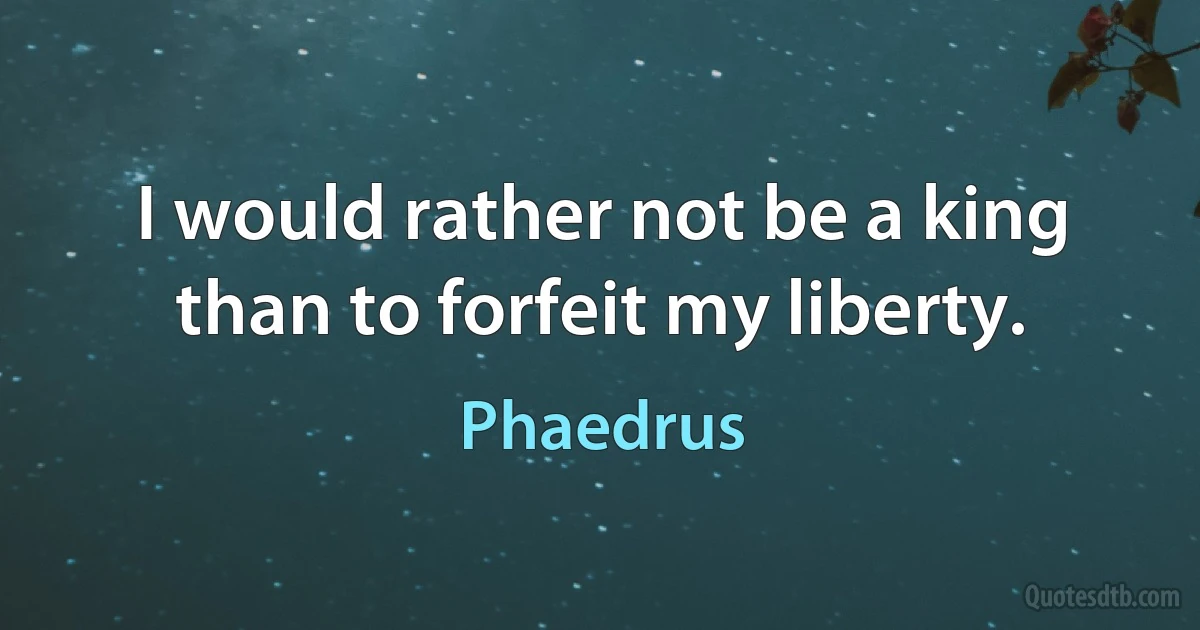 I would rather not be a king than to forfeit my liberty. (Phaedrus)