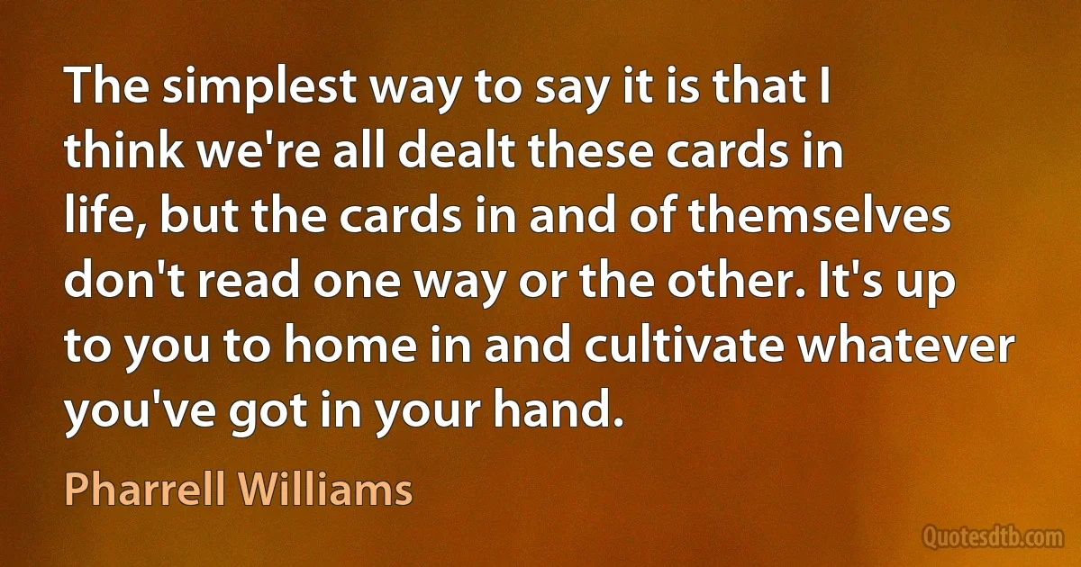 The simplest way to say it is that I think we're all dealt these cards in life, but the cards in and of themselves don't read one way or the other. It's up to you to home in and cultivate whatever you've got in your hand. (Pharrell Williams)