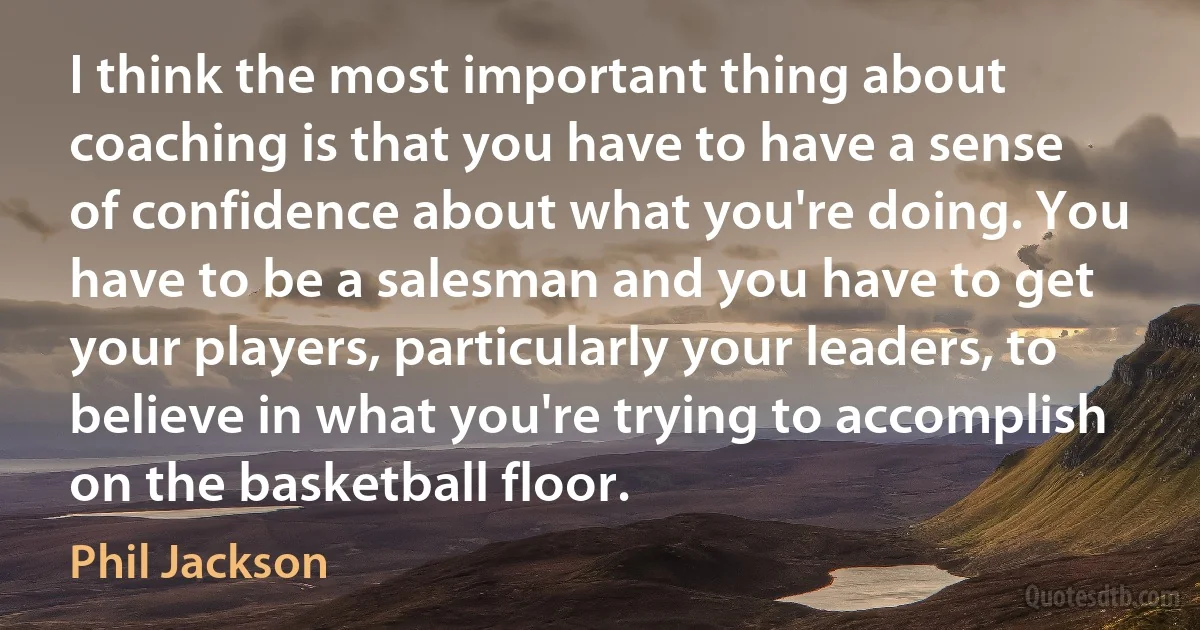 I think the most important thing about coaching is that you have to have a sense of confidence about what you're doing. You have to be a salesman and you have to get your players, particularly your leaders, to believe in what you're trying to accomplish on the basketball floor. (Phil Jackson)