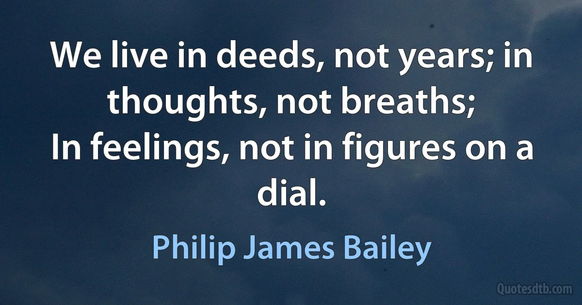 We live in deeds, not years; in thoughts, not breaths;
In feelings, not in figures on a dial. (Philip James Bailey)