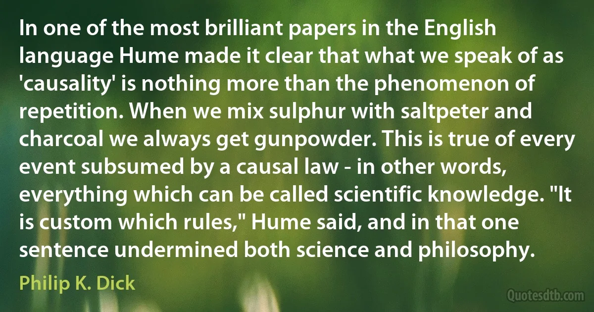 In one of the most brilliant papers in the English language Hume made it clear that what we speak of as 'causality' is nothing more than the phenomenon of repetition. When we mix sulphur with saltpeter and charcoal we always get gunpowder. This is true of every event subsumed by a causal law - in other words, everything which can be called scientific knowledge. "It is custom which rules," Hume said, and in that one sentence undermined both science and philosophy. (Philip K. Dick)