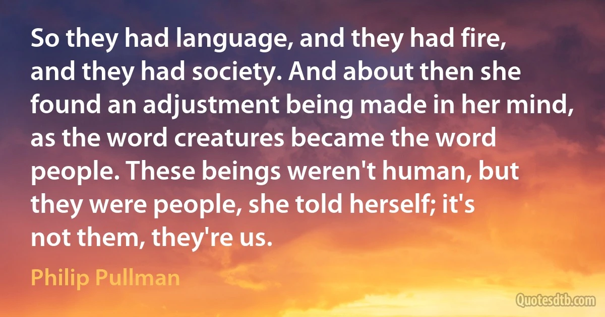 So they had language, and they had fire, and they had society. And about then she found an adjustment being made in her mind, as the word creatures became the word people. These beings weren't human, but they were people, she told herself; it's not them, they're us. (Philip Pullman)