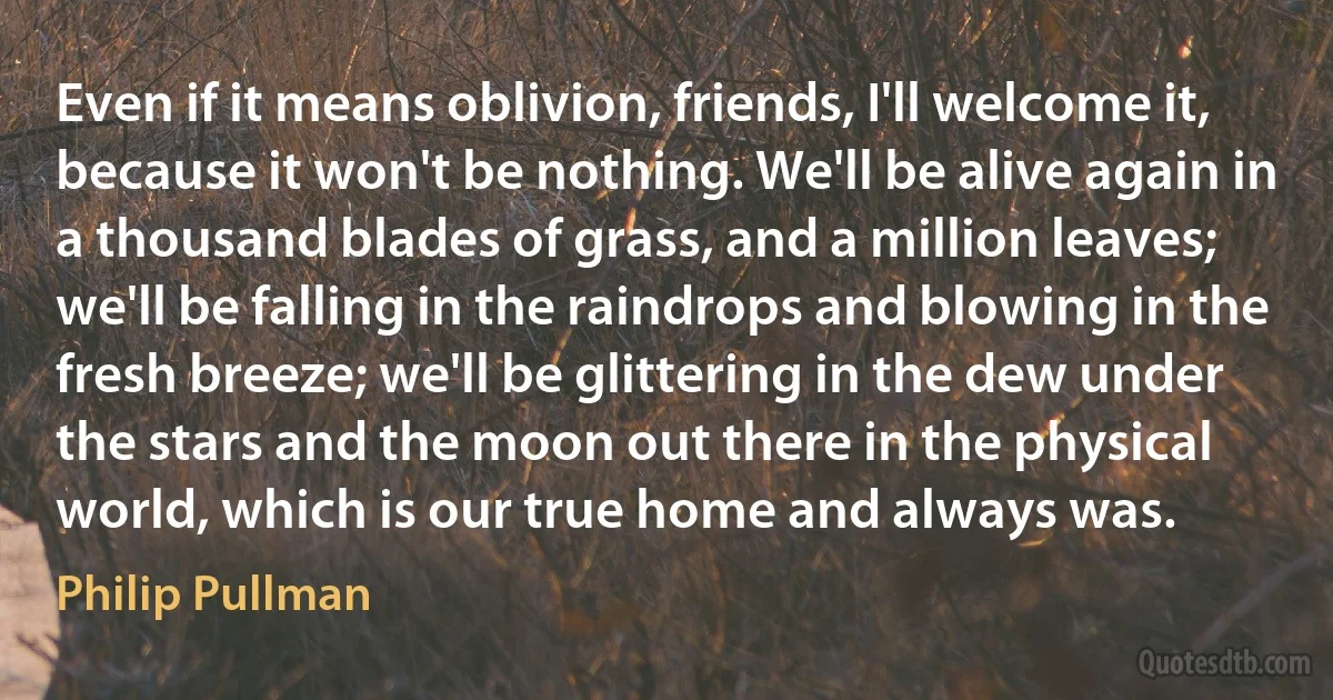 Even if it means oblivion, friends, I'll welcome it, because it won't be nothing. We'll be alive again in a thousand blades of grass, and a million leaves; we'll be falling in the raindrops and blowing in the fresh breeze; we'll be glittering in the dew under the stars and the moon out there in the physical world, which is our true home and always was. (Philip Pullman)