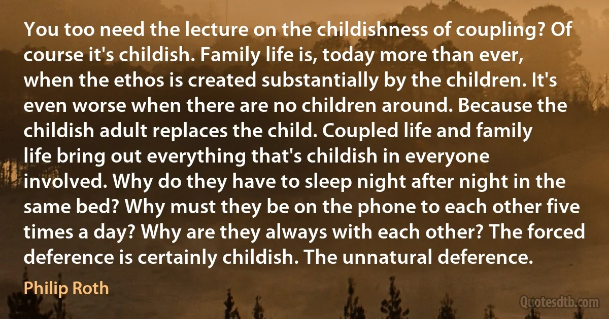 You too need the lecture on the childishness of coupling? Of course it's childish. Family life is, today more than ever, when the ethos is created substantially by the children. It's even worse when there are no children around. Because the childish adult replaces the child. Coupled life and family life bring out everything that's childish in everyone involved. Why do they have to sleep night after night in the same bed? Why must they be on the phone to each other five times a day? Why are they always with each other? The forced deference is certainly childish. The unnatural deference. (Philip Roth)