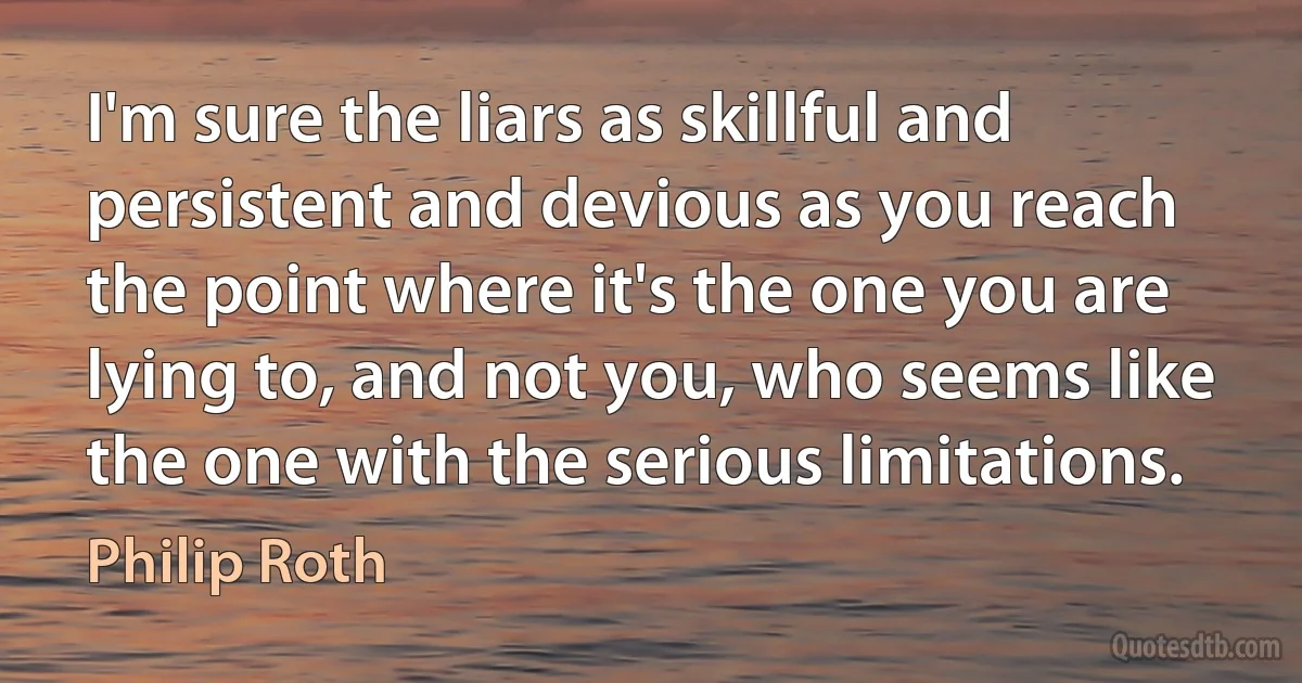 I'm sure the liars as skillful and persistent and devious as you reach the point where it's the one you are lying to, and not you, who seems like the one with the serious limitations. (Philip Roth)