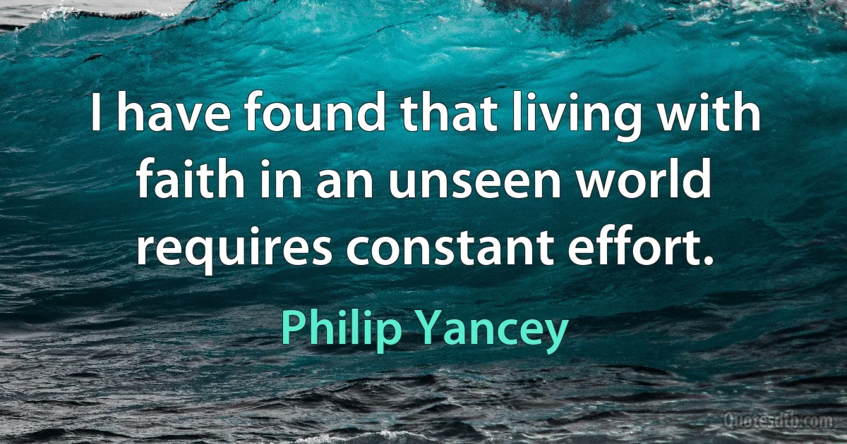 I have found that living with faith in an unseen world requires constant effort. (Philip Yancey)