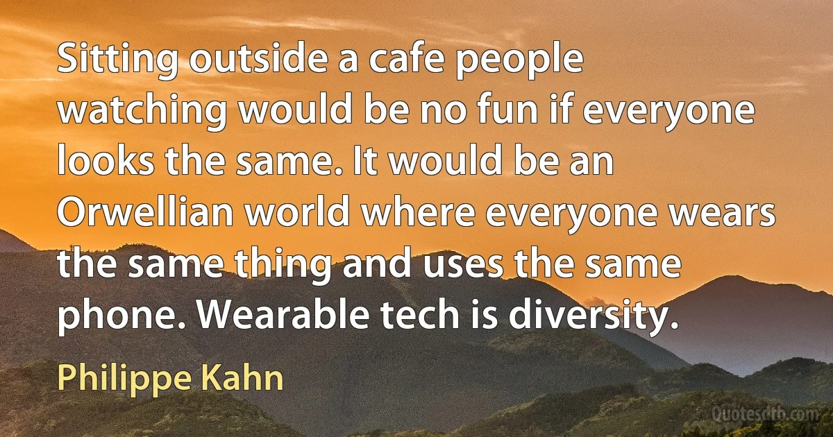 Sitting outside a cafe people watching would be no fun if everyone looks the same. It would be an Orwellian world where everyone wears the same thing and uses the same phone. Wearable tech is diversity. (Philippe Kahn)