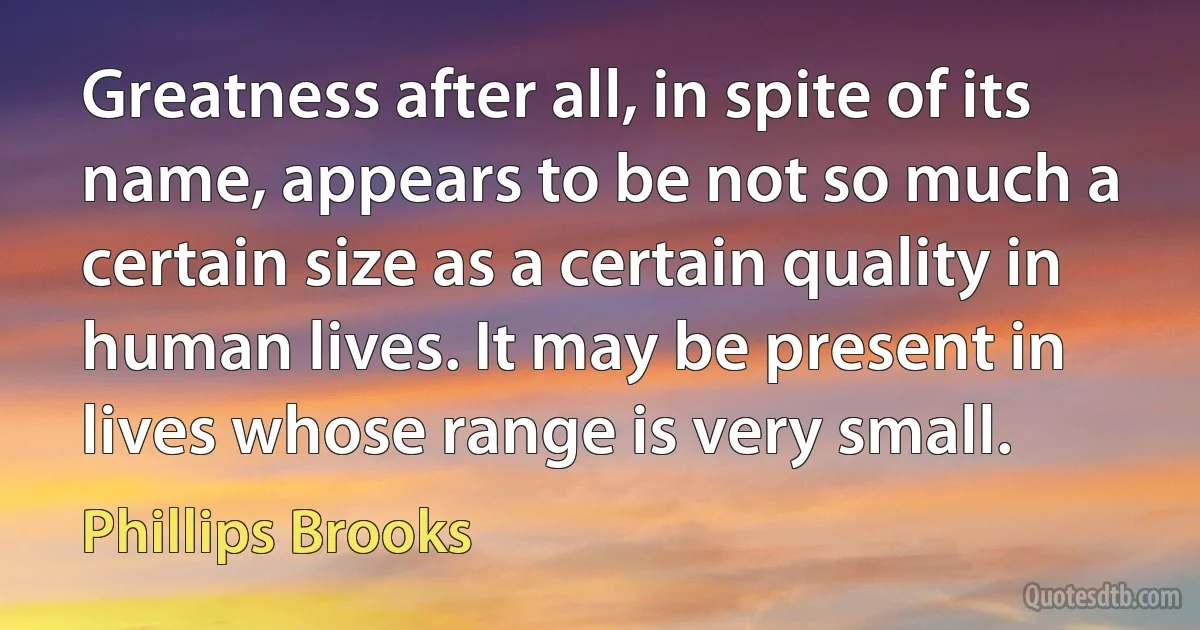 Greatness after all, in spite of its name, appears to be not so much a certain size as a certain quality in human lives. It may be present in lives whose range is very small. (Phillips Brooks)