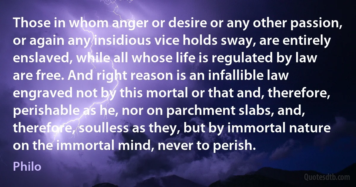 Those in whom anger or desire or any other passion, or again any insidious vice holds sway, are entirely enslaved, while all whose life is regulated by law are free. And right reason is an infallible law engraved not by this mortal or that and, therefore, perishable as he, nor on parchment slabs, and, therefore, soulless as they, but by immortal nature on the immortal mind, never to perish. (Philo)