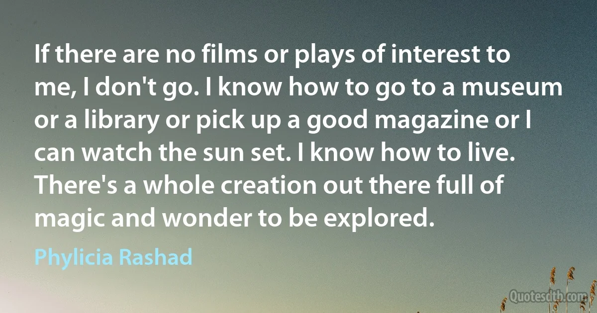 If there are no films or plays of interest to me, I don't go. I know how to go to a museum or a library or pick up a good magazine or I can watch the sun set. I know how to live. There's a whole creation out there full of magic and wonder to be explored. (Phylicia Rashad)