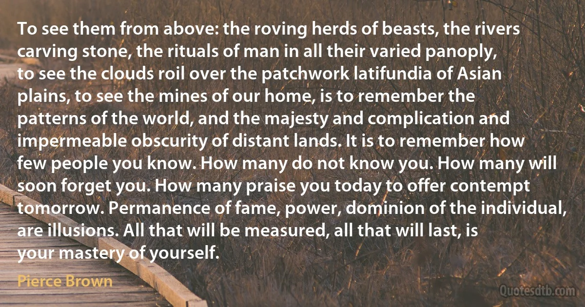 To see them from above: the roving herds of beasts, the rivers carving stone, the rituals of man in all their varied panoply, to see the clouds roil over the patchwork latifundia of Asian plains, to see the mines of our home, is to remember the patterns of the world, and the majesty and complication and impermeable obscurity of distant lands. It is to remember how few people you know. How many do not know you. How many will soon forget you. How many praise you today to offer contempt tomorrow. Permanence of fame, power, dominion of the individual, are illusions. All that will be measured, all that will last, is your mastery of yourself. (Pierce Brown)