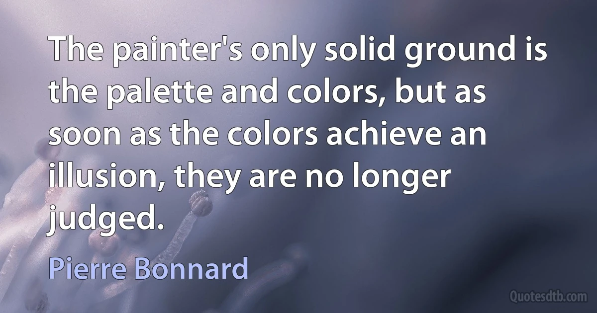 The painter's only solid ground is the palette and colors, but as soon as the colors achieve an illusion, they are no longer judged. (Pierre Bonnard)