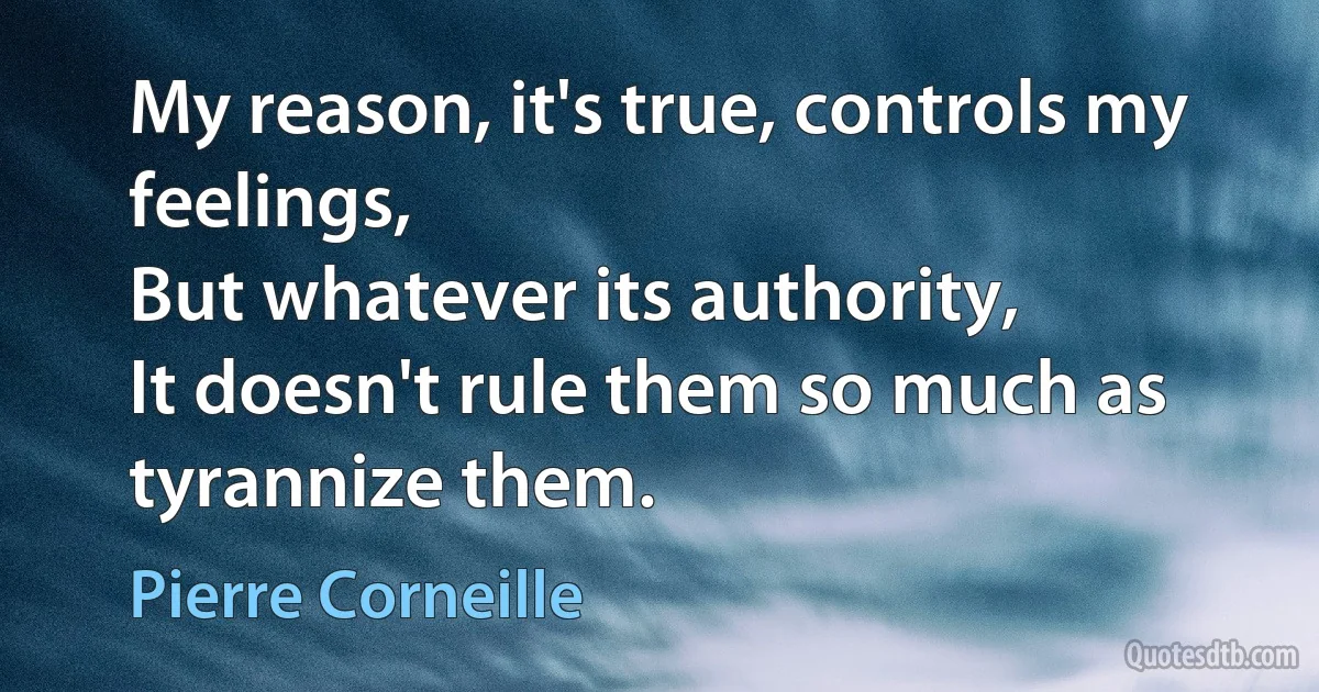 My reason, it's true, controls my feelings,
But whatever its authority,
It doesn't rule them so much as tyrannize them. (Pierre Corneille)