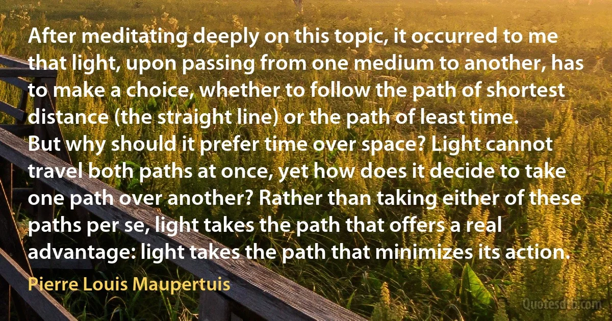 After meditating deeply on this topic, it occurred to me that light, upon passing from one medium to another, has to make a choice, whether to follow the path of shortest distance (the straight line) or the path of least time. But why should it prefer time over space? Light cannot travel both paths at once, yet how does it decide to take one path over another? Rather than taking either of these paths per se, light takes the path that offers a real advantage: light takes the path that minimizes its action. (Pierre Louis Maupertuis)