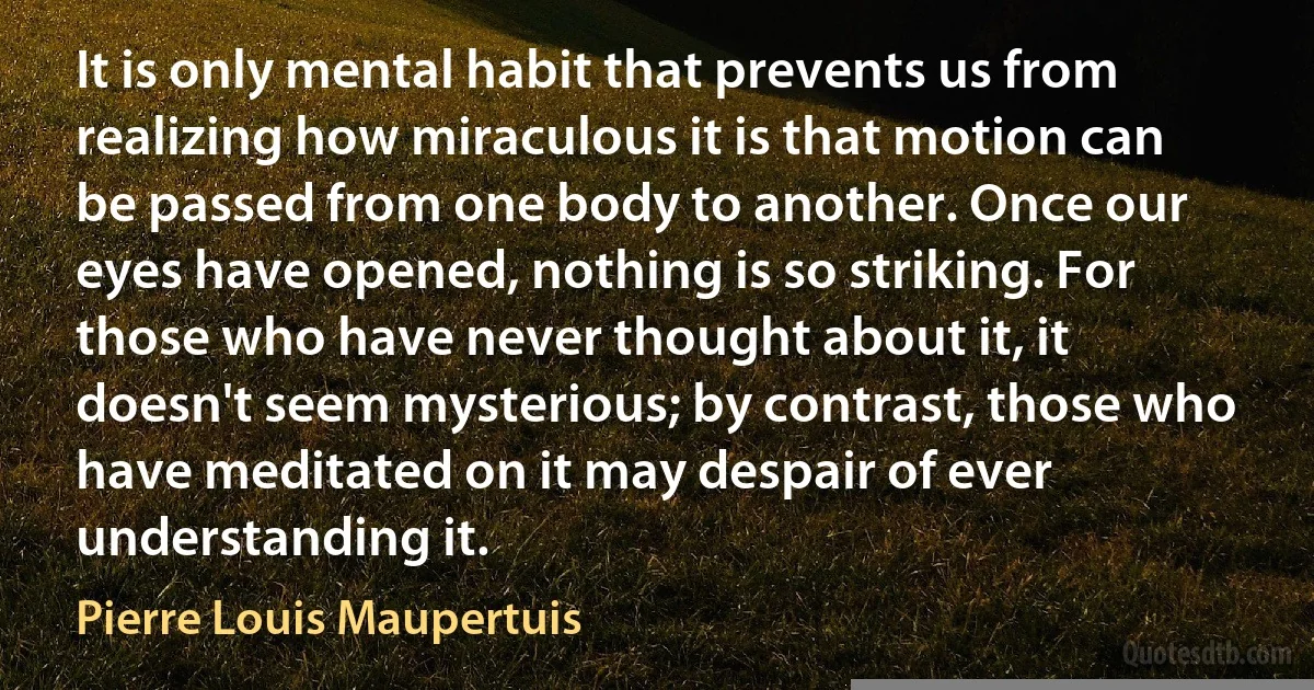 It is only mental habit that prevents us from realizing how miraculous it is that motion can be passed from one body to another. Once our eyes have opened, nothing is so striking. For those who have never thought about it, it doesn't seem mysterious; by contrast, those who have meditated on it may despair of ever understanding it. (Pierre Louis Maupertuis)