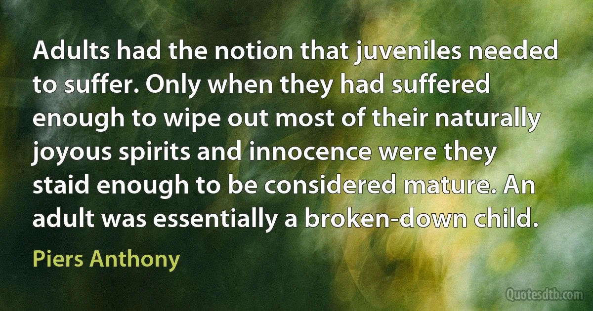 Adults had the notion that juveniles needed to suffer. Only when they had suffered enough to wipe out most of their naturally joyous spirits and innocence were they staid enough to be considered mature. An adult was essentially a broken-down child. (Piers Anthony)