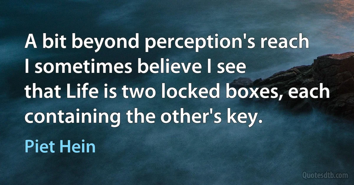 A bit beyond perception's reach
I sometimes believe I see
that Life is two locked boxes, each
containing the other's key. (Piet Hein)