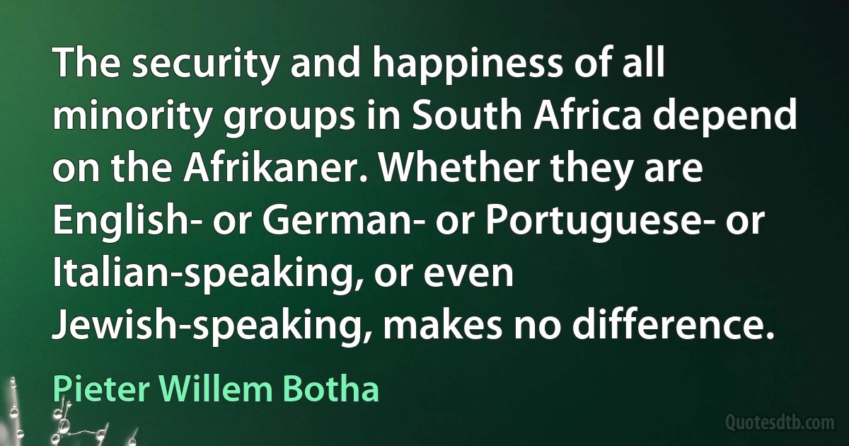 The security and happiness of all minority groups in South Africa depend on the Afrikaner. Whether they are English- or German- or Portuguese- or Italian-speaking, or even Jewish-speaking, makes no difference. (Pieter Willem Botha)