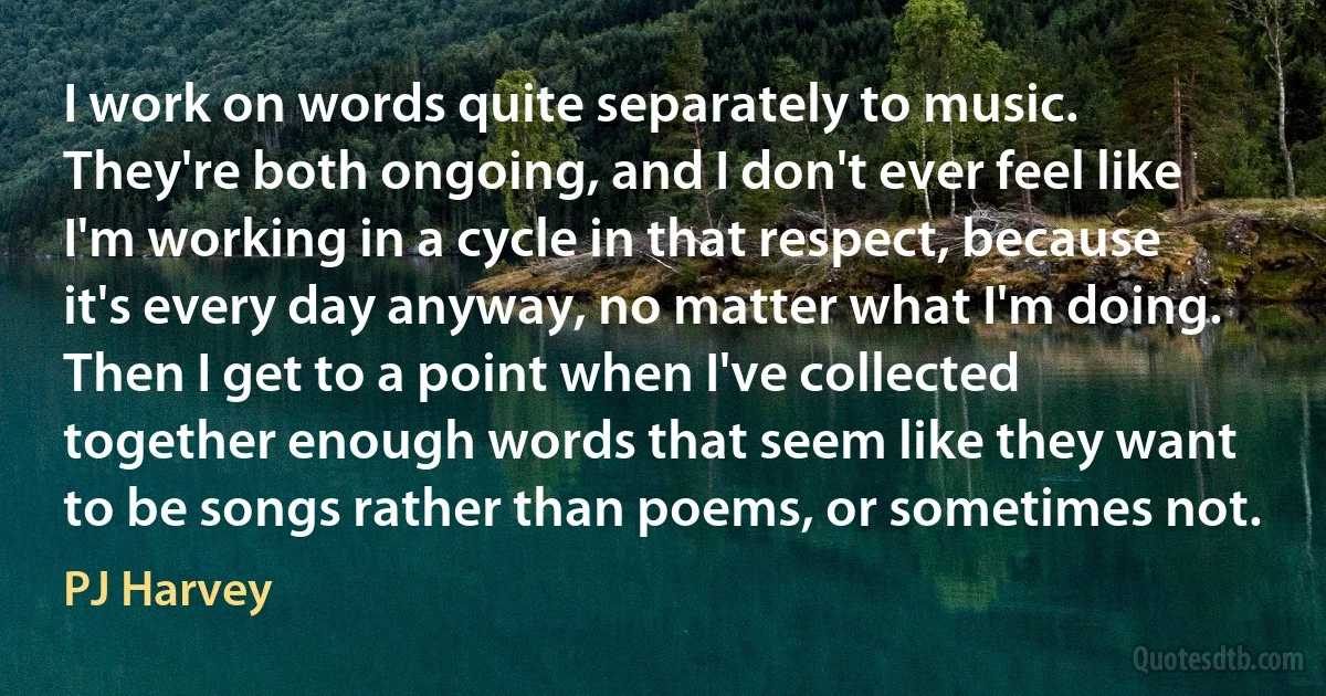 I work on words quite separately to music. They're both ongoing, and I don't ever feel like I'm working in a cycle in that respect, because it's every day anyway, no matter what I'm doing. Then I get to a point when I've collected together enough words that seem like they want to be songs rather than poems, or sometimes not. (PJ Harvey)