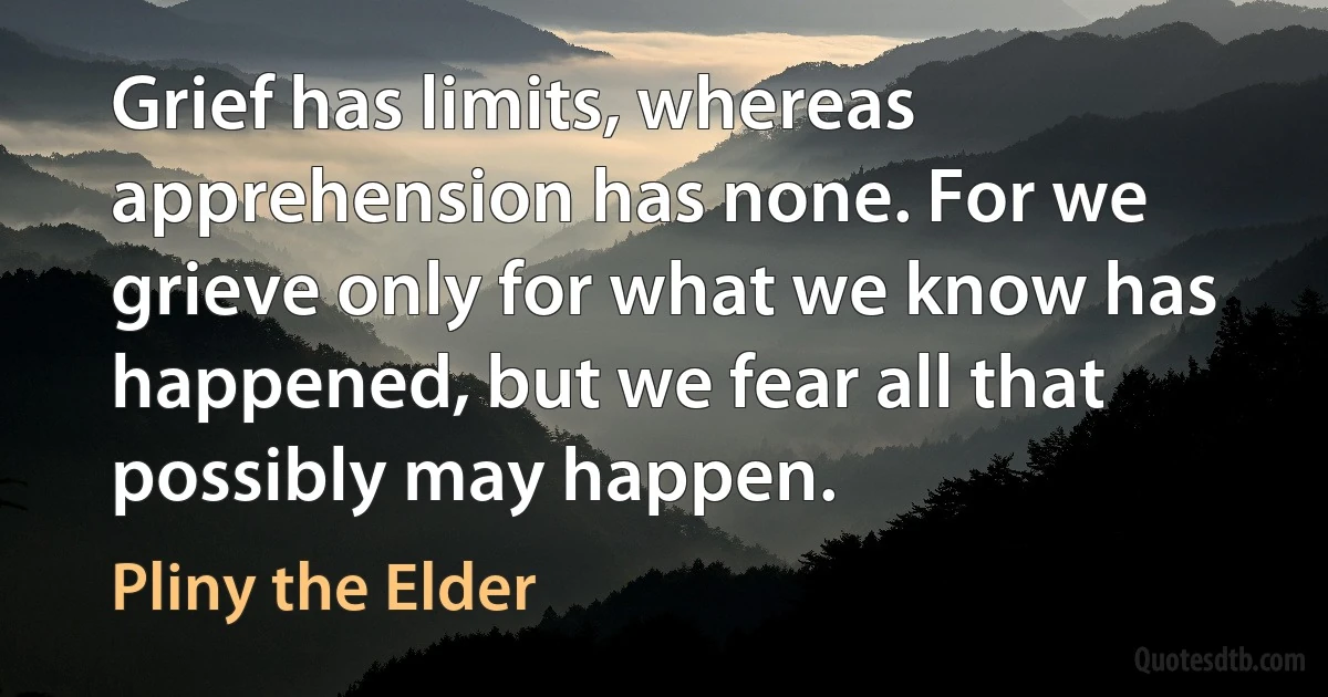 Grief has limits, whereas apprehension has none. For we grieve only for what we know has happened, but we fear all that possibly may happen. (Pliny the Elder)