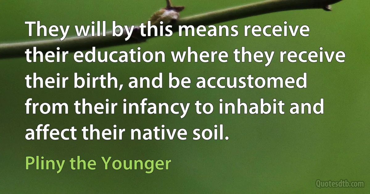 They will by this means receive their education where they receive their birth, and be accustomed from their infancy to inhabit and affect their native soil. (Pliny the Younger)