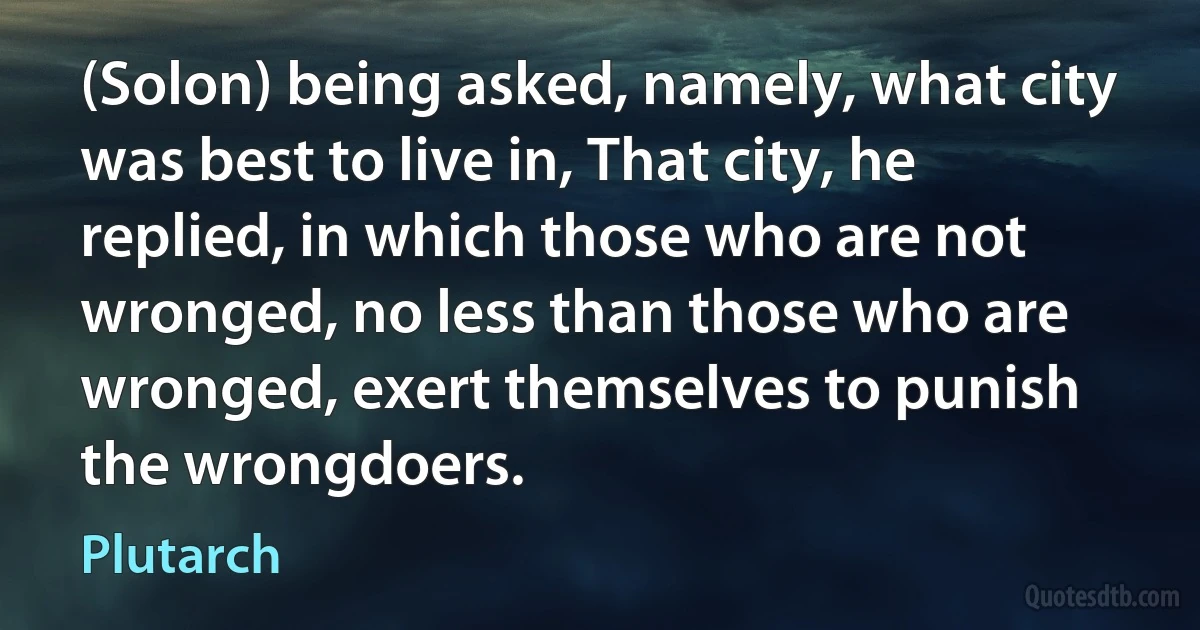 (Solon) being asked, namely, what city was best to live in, That city, he replied, in which those who are not wronged, no less than those who are wronged, exert themselves to punish the wrongdoers. (Plutarch)