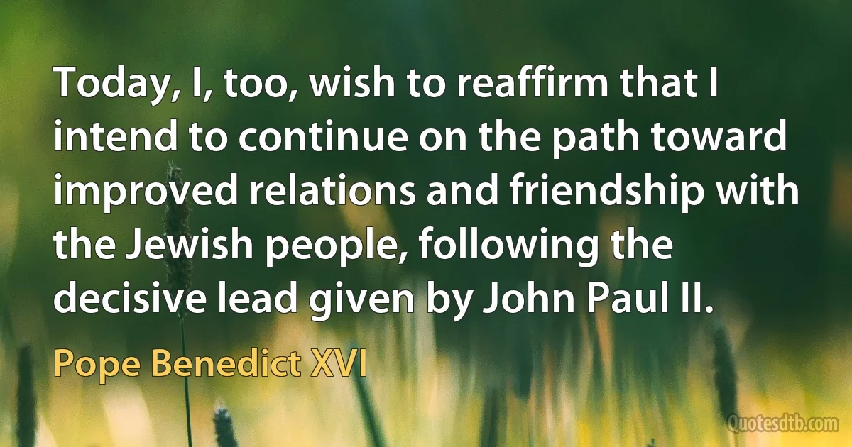 Today, I, too, wish to reaffirm that I intend to continue on the path toward improved relations and friendship with the Jewish people, following the decisive lead given by John Paul II. (Pope Benedict XVI)