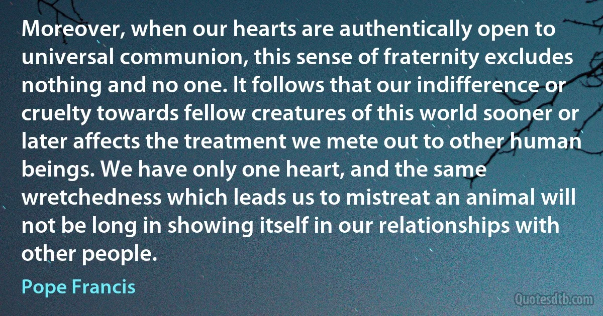 Moreover, when our hearts are authentically open to universal communion, this sense of fraternity excludes nothing and no one. It follows that our indifference or cruelty towards fellow creatures of this world sooner or later affects the treatment we mete out to other human beings. We have only one heart, and the same wretchedness which leads us to mistreat an animal will not be long in showing itself in our relationships with other people. (Pope Francis)