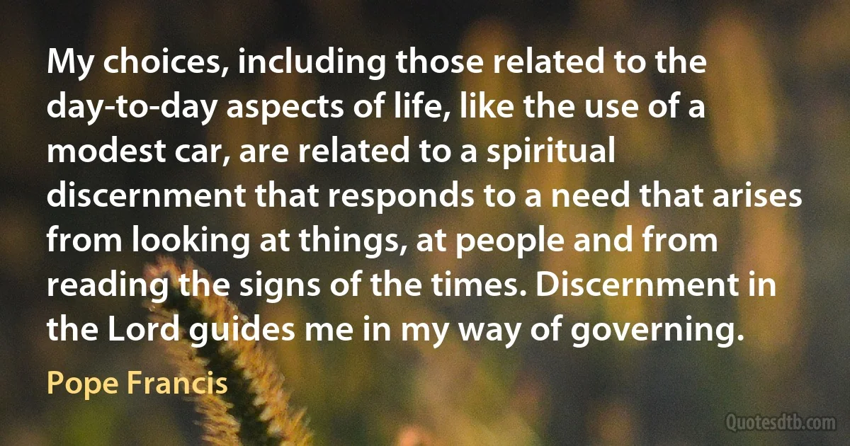 My choices, including those related to the day-to-day aspects of life, like the use of a modest car, are related to a spiritual discernment that responds to a need that arises from looking at things, at people and from reading the signs of the times. Discernment in the Lord guides me in my way of governing. (Pope Francis)