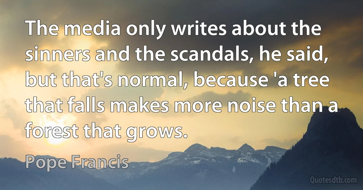 The media only writes about the sinners and the scandals, he said, but that's normal, because 'a tree that falls makes more noise than a forest that grows. (Pope Francis)