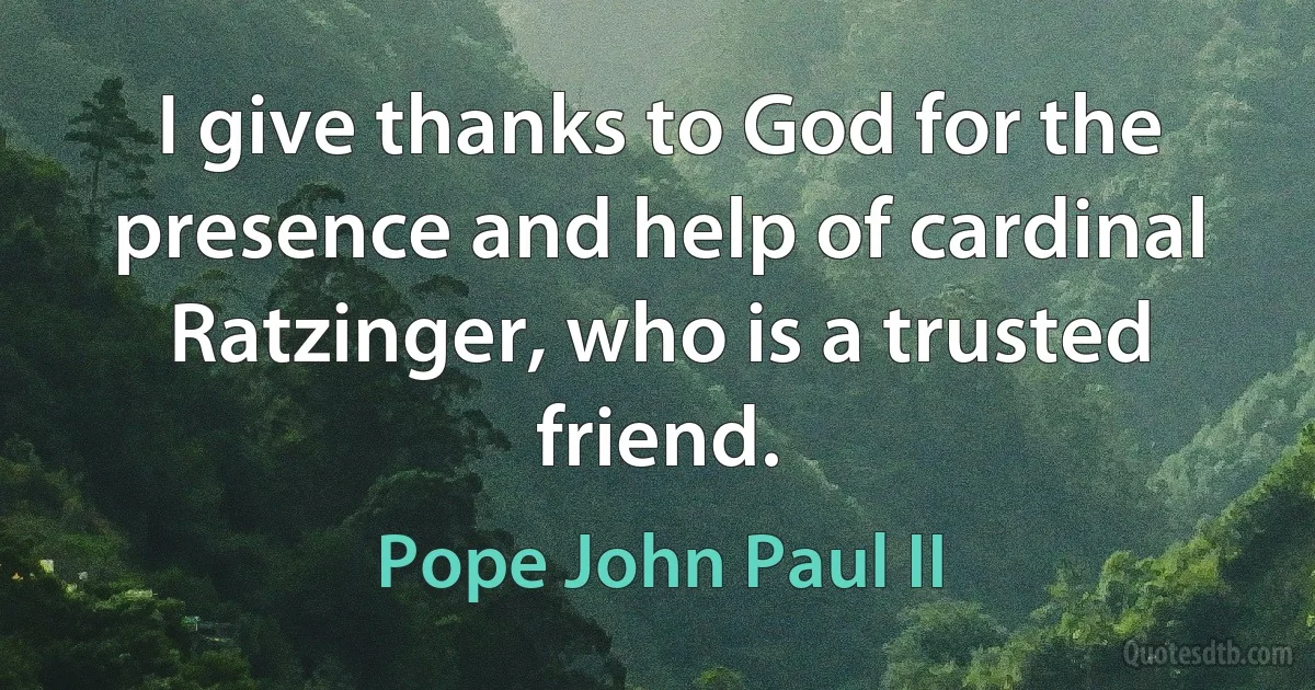 I give thanks to God for the presence and help of cardinal Ratzinger, who is a trusted friend. (Pope John Paul II)