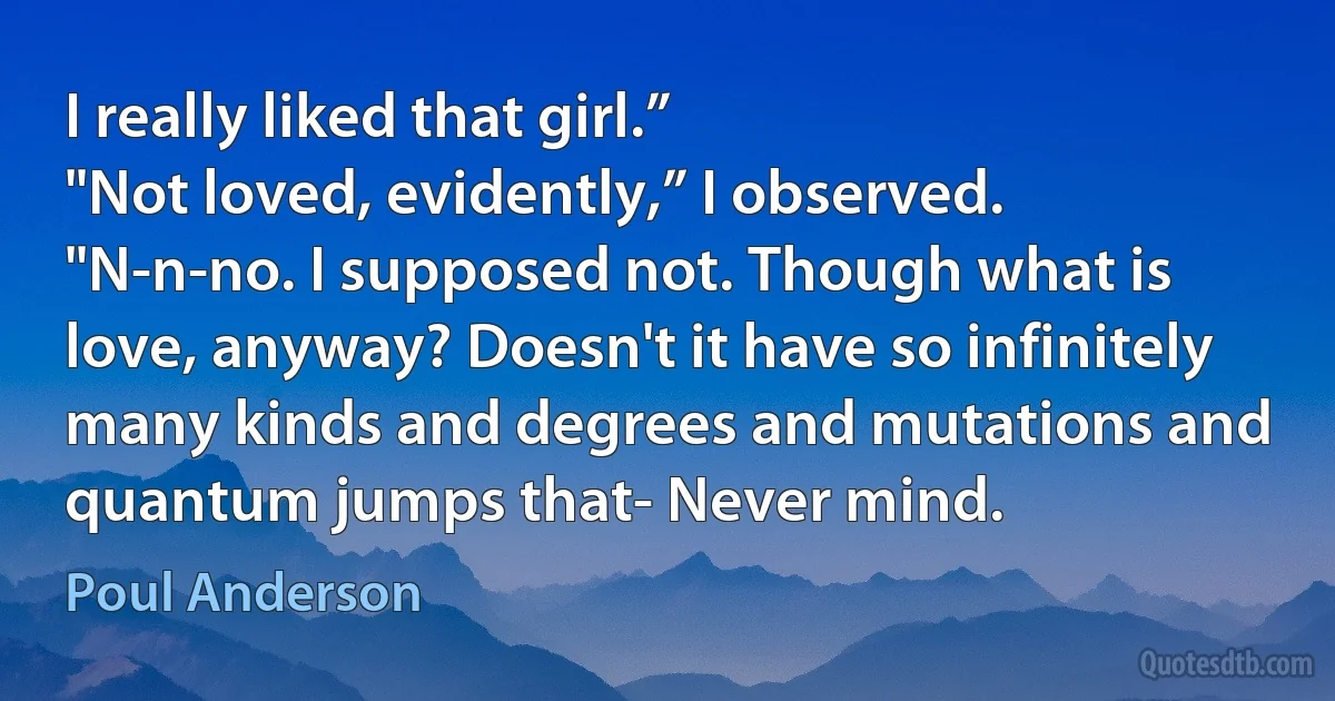 I really liked that girl.”
"Not loved, evidently,” I observed.
"N-n-no. I supposed not. Though what is love, anyway? Doesn't it have so infinitely many kinds and degrees and mutations and quantum jumps that- Never mind. (Poul Anderson)