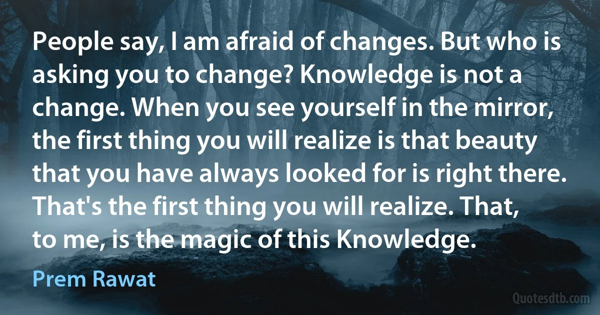 People say, I am afraid of changes. But who is asking you to change? Knowledge is not a change. When you see yourself in the mirror, the first thing you will realize is that beauty that you have always looked for is right there. That's the first thing you will realize. That, to me, is the magic of this Knowledge. (Prem Rawat)