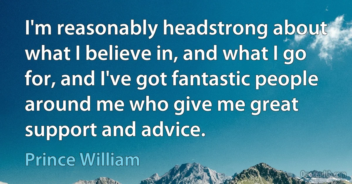 I'm reasonably headstrong about what I believe in, and what I go for, and I've got fantastic people around me who give me great support and advice. (Prince William)