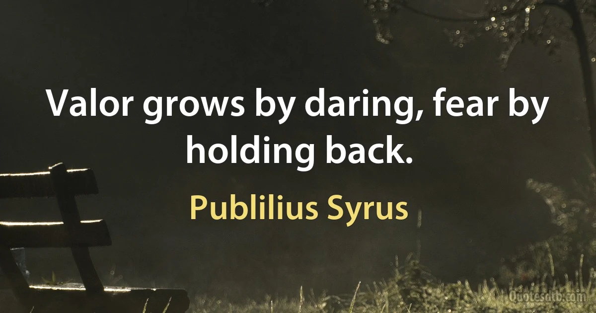 Valor grows by daring, fear by holding back. (Publilius Syrus)