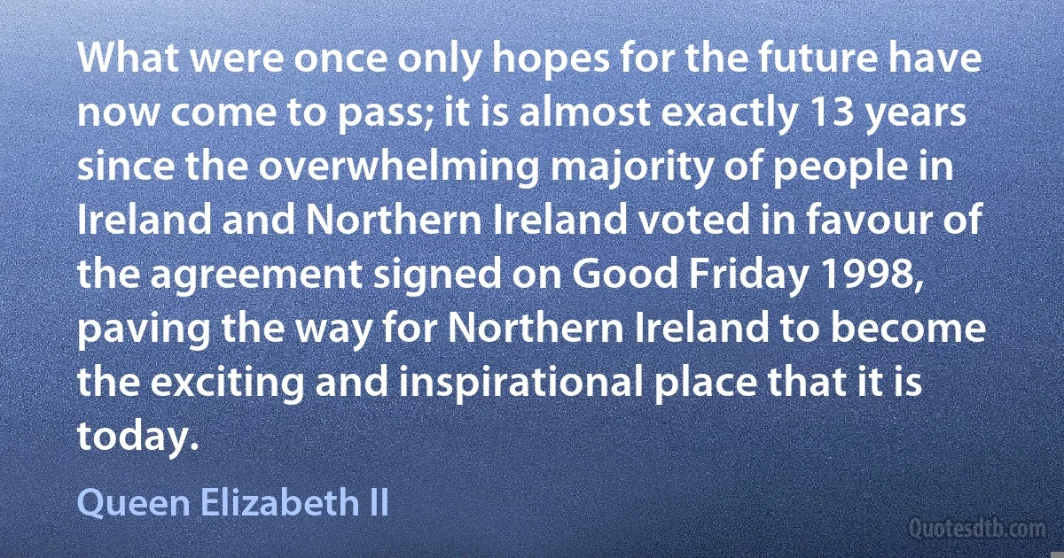 What were once only hopes for the future have now come to pass; it is almost exactly 13 years since the overwhelming majority of people in Ireland and Northern Ireland voted in favour of the agreement signed on Good Friday 1998, paving the way for Northern Ireland to become the exciting and inspirational place that it is today. (Queen Elizabeth II)