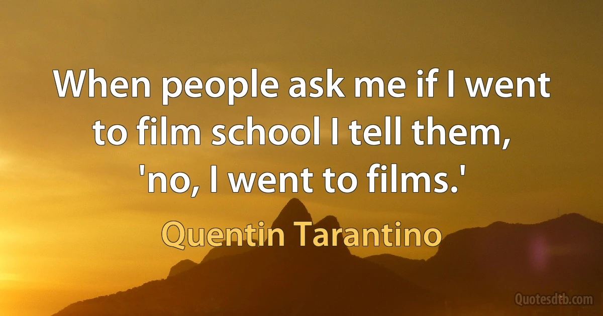 When people ask me if I went to film school I tell them, 'no, I went to films.' (Quentin Tarantino)