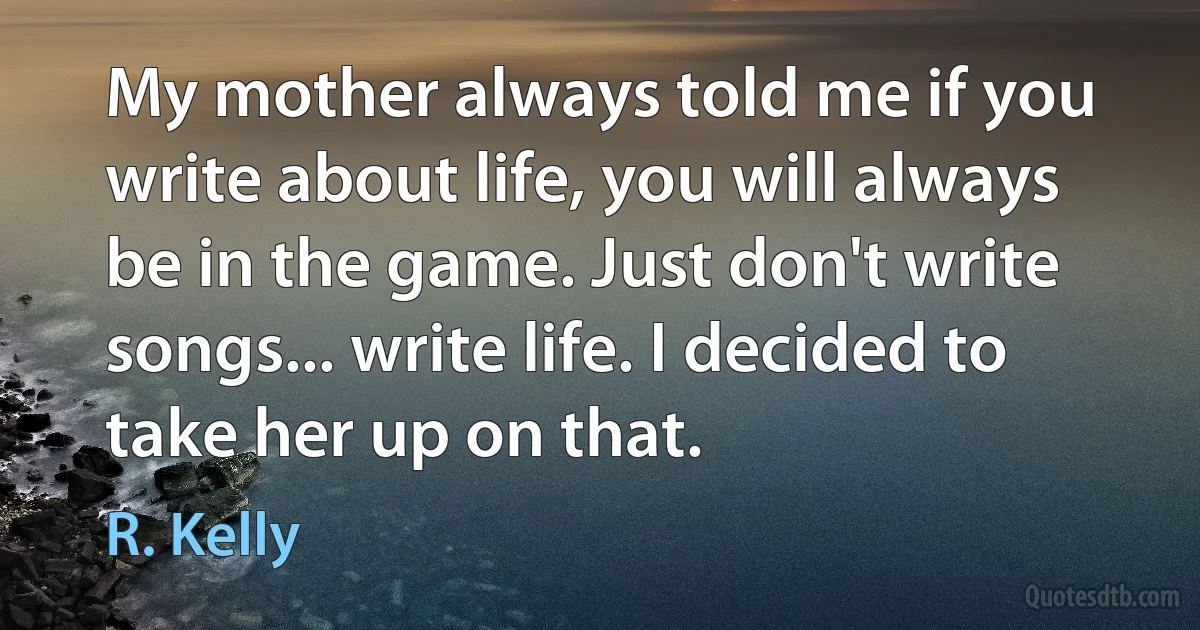 My mother always told me if you write about life, you will always be in the game. Just don't write songs... write life. I decided to take her up on that. (R. Kelly)