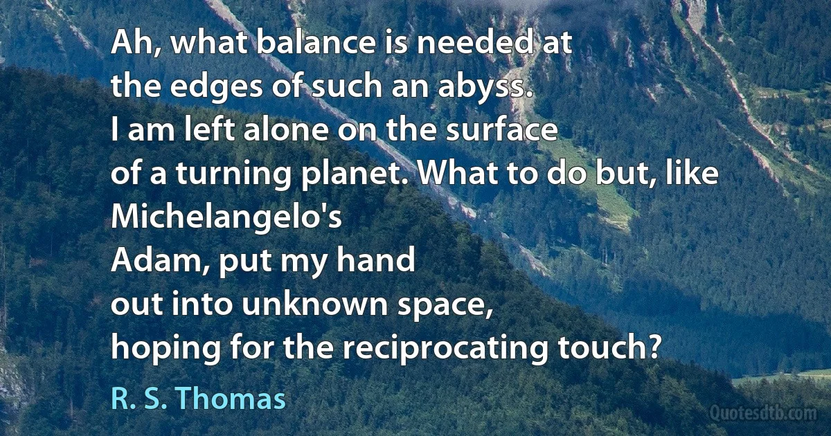 Ah, what balance is needed at
the edges of such an abyss.
I am left alone on the surface
of a turning planet. What to do but, like Michelangelo's
Adam, put my hand
out into unknown space,
hoping for the reciprocating touch? (R. S. Thomas)