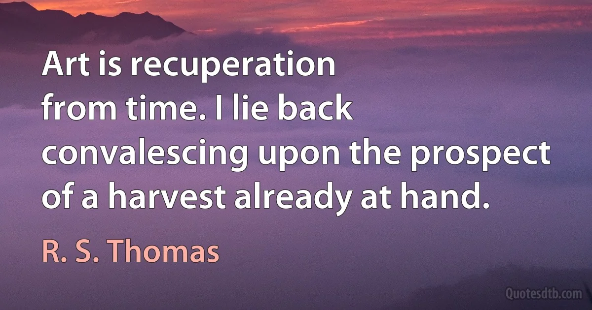 Art is recuperation
from time. I lie back
convalescing upon the prospect
of a harvest already at hand. (R. S. Thomas)