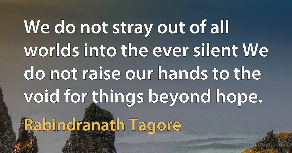 We do not stray out of all worlds into the ever silent We do not raise our hands to the void for things beyond hope. (Rabindranath Tagore)