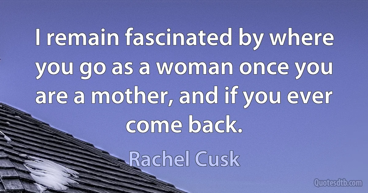 I remain fascinated by where you go as a woman once you are a mother, and if you ever come back. (Rachel Cusk)