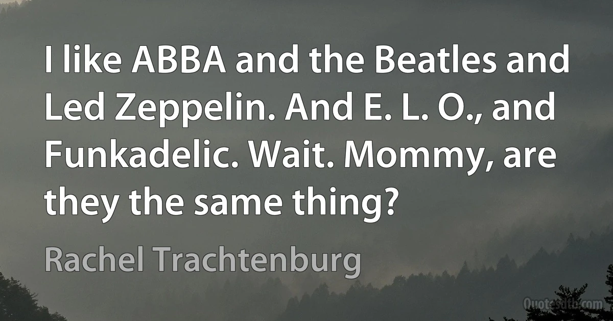 I like ABBA and the Beatles and Led Zeppelin. And E. L. O., and Funkadelic. Wait. Mommy, are they the same thing? (Rachel Trachtenburg)