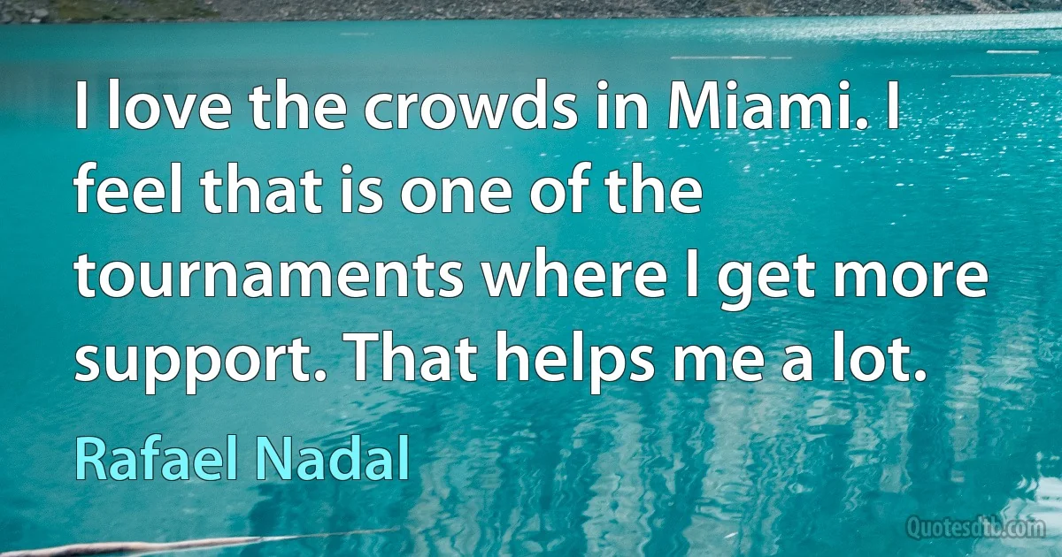 I love the crowds in Miami. I feel that is one of the tournaments where I get more support. That helps me a lot. (Rafael Nadal)