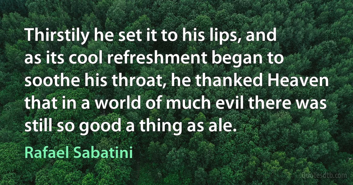 Thirstily he set it to his lips, and as its cool refreshment began to soothe his throat, he thanked Heaven that in a world of much evil there was still so good a thing as ale. (Rafael Sabatini)